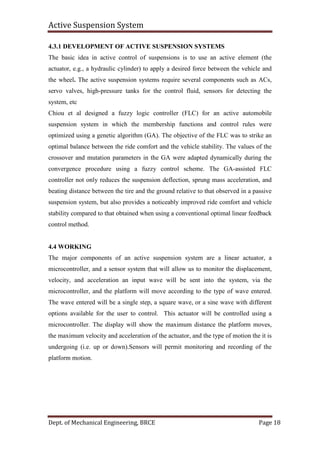Active Suspension System
Dept. of Mechanical Engineering, BRCE Page 18
4.3.1 DEVELOPMENT OF ACTIVE SUSPENSION SYSTEMS
The basic idea in active control of suspensions is to use an active element (the
actuator, e.g., a hydraulic cylinder) to apply a desired force between the vehicle and
the wheel. The active suspension systems require several components such as ACs,
servo valves, high-pressure tanks for the control fluid, sensors for detecting the
system, etc
Chiou et al designed a fuzzy logic controller (FLC) for an active automobile
suspension system in which the membership functions and control rules were
optimized using a genetic algorithm (GA). The objective of the FLC was to strike an
optimal balance between the ride comfort and the vehicle stability. The values of the
crossover and mutation parameters in the GA were adapted dynamically during the
convergence procedure using a fuzzy control scheme. The GA-assisted FLC
controller not only reduces the suspension deflection, sprung mass acceleration, and
beating distance between the tire and the ground relative to that observed in a passive
suspension system, but also provides a noticeably improved ride comfort and vehicle
stability compared to that obtained when using a conventional optimal linear feedback
control method.
4.4 WORKING
The major components of an active suspension system are a linear actuator, a
microcontroller, and a sensor system that will allow us to monitor the displacement,
velocity, and acceleration an input wave will be sent into the system, via the
microcontroller, and the platform will move according to the type of wave entered.
The wave entered will be a single step, a square wave, or a sine wave with different
options available for the user to control. This actuator will be controlled using a
microcontroller. The display will show the maximum distance the platform moves,
the maximum velocity and acceleration of the actuator, and the type of motion the it is
undergoing (i.e. up or down).Sensors will permit monitoring and recording of the
platform motion.
 