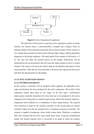 Active Suspension System
Dept. of Mechanical Engineering, BRCE Page 19
Figure 8: Active Suspension Components
The parts that will be used to create the active suspension system are linear
actuator, one motion sensor, a microcontroller, a keypad, and a display. Since no
hydraulic fluids will be permitted electrically driven linear actuator will be utilized. A
low voltage linear actuator has been chosen because high voltage could be potentially
dangerous to the design engineers. The rated speed of the actuator at full power is .5
in. The user will input the desired motion on the keypad. Information will be
interpreted by the microcontroller and will cause the linear actuator to move a certain
distance. The sensors will sense any motion made by the platform and report it to the
microcontroller. After that the microcontroller will process the signal from the sensor
and show the measurements on the display.
4.5 ACTIVE SUSPENSION DESIGN
4.5.1 CONTROLLER DESIGN
In this section, a controller will be designed which regulates the adjustable arm’s
angle and therefore the force produced by the active suspension. The control of the
suspension system takes place in two stages. In the first stage a performance
improvement controller determines the force that has to be produced by the active
suspension for leveling the car, comfort improvement, wheel load variation reduction,
Suspension travel reduction or a combination of these improvements. The required
force functions as input for the actuator controller. In the second stage an actuator
controller makes sure that the required force is produced as precise as possible. The
actuator is capable of producing a force within certain limits. Therefore, a saturation
filter first warrants that the force stays within these limits. Using the mathematical
model, this limited required force is converted to an angle at which the actuator
 