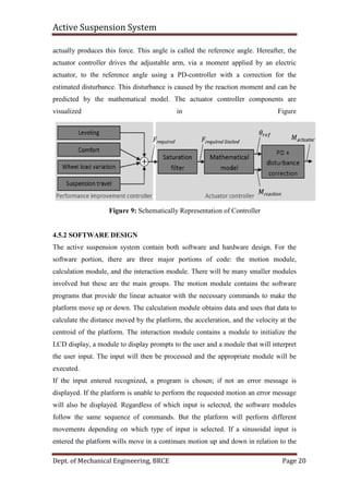 Active Suspension System
Dept. of Mechanical Engineering, BRCE Page 20
actually produces this force. This angle is called the reference angle. Hereafter, the
actuator controller drives the adjustable arm, via a moment applied by an electric
actuator, to the reference angle using a PD-controller with a correction for the
estimated disturbance. This disturbance is caused by the reaction moment and can be
predicted by the mathematical model. The actuator controller components are
visualized in Figure
Figure 9: Schematically Representation of Controller
4.5.2 SOFTWARE DESIGN
The active suspension system contain both software and hardware design. For the
software portion, there are three major portions of code: the motion module,
calculation module, and the interaction module. There will be many smaller modules
involved but these are the main groups. The motion module contains the software
programs that provide the linear actuator with the necessary commands to make the
platform move up or down. The calculation module obtains data and uses that data to
calculate the distance moved by the platform, the acceleration, and the velocity at the
centroid of the platform. The interaction module contains a module to initialize the
LCD display, a module to display prompts to the user and a module that will interpret
the user input. The input will then be processed and the appropriate module will be
executed.
If the input entered recognized, a program is chosen; if not an error message is
displayed. If the platform is unable to perform the requested motion an error message
will also be displayed. Regardless of which input is selected, the software modules
follow the same sequence of commands. But the platform will perform different
movements depending on which type of input is selected. If a sinusoidal input is
entered the platform wills move in a continues motion up and down in relation to the
 