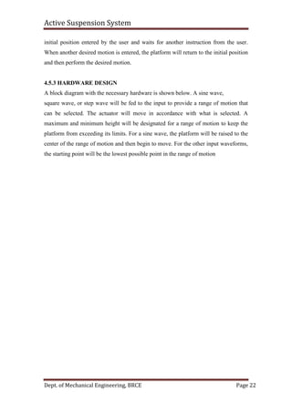 Active Suspension System
Dept. of Mechanical Engineering, BRCE Page 22
initial position entered by the user and waits for another instruction from the user.
When another desired motion is entered, the platform will return to the initial position
and then perform the desired motion.
4.5.3 HARDWARE DESIGN
A block diagram with the necessary hardware is shown below. A sine wave,
square wave, or step wave will be fed to the input to provide a range of motion that
can be selected. The actuator will move in accordance with what is selected. A
maximum and minimum height will be designated for a range of motion to keep the
platform from exceeding its limits. For a sine wave, the platform will be raised to the
center of the range of motion and then begin to move. For the other input waveforms,
the starting point will be the lowest possible point in the range of motion
 