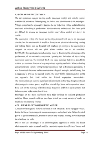 Active Suspension System
Dept. of Mechanical Engineering, BRCE Page 24
4.7 BOSE SUSPENSION SYSTEM
The car suspension system has two goals: passenger comfort and vehicle control.
Comfort can be derived from negating the feel of road disturbances to the passengers.
Vehicle control can be achieved by keeping the car body from rolling and pitching too
much and maintaining a good contact between the tire and the road. But these goals
are difficult to achieve as passenger comfort and vehicle control are always in
conflict.
The suspension system of a luxury car is often designed with an eye on passenger
comfort, but the outcome of it is a vehicle that rolls and pitches while driving, turning
and braking. Sports cars are designed with emphasis on control; so the suspension is
designed to reduce roll and pitch where comfort has to be sacrificed.
In 1980, Dr. Bose conducted a mathematical study to determine the optimum possible
performance of an automotive suspension, ignoring the limitations of any existing
suspension hardware. The result of this 5-year study indicated that it was possible to
achieve performance that was a large step above anything available. After evaluating
conventional and variable spring/damper systems as well as hydraulic approaches, it
was determined that none had the combination of speed, strength, and efficiency that
is necessary to provide the desired results. The study led to electromagnetics as the
one approach that could realize the desired suspension characteristics.
The Bose suspension required significant advancements in four key disciplines: linear
electromagnetic motors, power amplifiers, control algorithms and computation speed.
Bose took on the challenge of the first three disciplines and bet on developments that
industry would make on the fourth item.
Prototypes of the Bose suspension have been installed in standard production
vehicles. These research vehicles have been tested on a wide variety of roads, on
tracks and on durability courses.
4.7.1 LINEAR ELECTROMAGNETIC MOTOR
A linear electromagnetic motor is installed at each wheel of a Bose equipped vehicle.
Inside the linear electromagnetic motor are magnets and coils of wire. When electrical
power is applied to the coils, the motor retracts and extends, creating motion between
the wheel and car body.
One of the key advantages of an electromagnetic approach is speed. The linear
electromagnetic motor responds quickly enough to counter the effects of bumps and
 