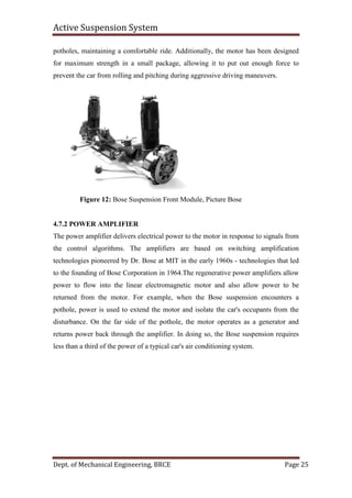 Active Suspension System
Dept. of Mechanical Engineering, BRCE Page 25
potholes, maintaining a comfortable ride. Additionally, the motor has been designed
for maximum strength in a small package, allowing it to put out enough force to
prevent the car from rolling and pitching during aggressive driving maneuvers.
Figure 12: Bose Suspension Front Module, Picture Bose
4.7.2 POWER AMPLIFIER
The power amplifier delivers electrical power to the motor in response to signals from
the control algorithms. The amplifiers are based on switching amplification
technologies pioneered by Dr. Bose at MIT in the early 1960s - technologies that led
to the founding of Bose Corporation in 1964.The regenerative power amplifiers allow
power to flow into the linear electromagnetic motor and also allow power to be
returned from the motor. For example, when the Bose suspension encounters a
pothole, power is used to extend the motor and isolate the car's occupants from the
disturbance. On the far side of the pothole, the motor operates as a generator and
returns power back through the amplifier. In doing so, the Bose suspension requires
less than a third of the power of a typical car's air conditioning system.
 