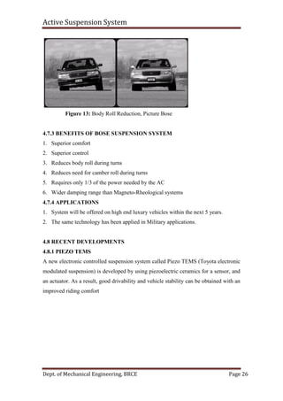 Active Suspension System
Dept. of Mechanical Engineering, BRCE Page 26
Figure 13: Body Roll Reduction, Picture Bose
4.7.3 BENEFITS OF BOSE SUSPENSION SYSTEM
1. Superior comfort
2. Superior control
3. Reduces body roll during turns
4. Reduces need for camber roll during turns
5. Requires only 1/3 of the power needed by the AC
6. Wider damping range than Magneto-Rheological systems
4.7.4 APPLICATIONS
1. System will be offered on high end luxury vehicles within the next 5 years.
2. The same technology has been applied in Military applications.
4.8 RECENT DEVELOPMENTS
4.8.1 PIEZO TEMS
A new electronic controlled suspension system called Piezo TEMS (Toyota electronic
modulated suspension) is developed by using piezoelectric ceramics for a sensor, and
an actuator. As a result, good drivability and vehicle stability can be obtained with an
improved riding comfort
 
