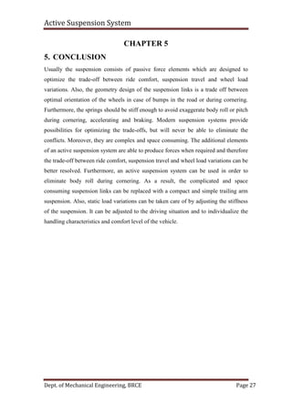 Active Suspension System
Dept. of Mechanical Engineering, BRCE Page 27
CHAPTER 5
5. CONCLUSION
Usually the suspension consists of passive force elements which are designed to
optimize the trade-off between ride comfort, suspension travel and wheel load
variations. Also, the geometry design of the suspension links is a trade off between
optimal orientation of the wheels in case of bumps in the road or during cornering.
Furthermore, the springs should be stiff enough to avoid exaggerate body roll or pitch
during cornering, accelerating and braking. Modern suspension systems provide
possibilities for optimizing the trade-offs, but will never be able to eliminate the
conflicts. Moreover, they are complex and space consuming. The additional elements
of an active suspension system are able to produce forces when required and therefore
the trade-off between ride comfort, suspension travel and wheel load variations can be
better resolved. Furthermore, an active suspension system can be used in order to
eliminate body roll during cornering. As a result, the complicated and space
consuming suspension links can be replaced with a compact and simple trailing arm
suspension. Also, static load variations can be taken care of by adjusting the stiffness
of the suspension. It can be adjusted to the driving situation and to individualize the
handling characteristics and comfort level of the vehicle.
 