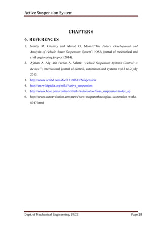 Active Suspension System
Dept. of Mechanical Engineering, BRCE Page 28
CHAPTER 6
6. REFERENCES
1. Nouby M. Ghazaly and Ahmad O. Moaaz:”The Future Development and
Analysis of Vehicle Active Suspension System”; IOSR journal of mechanical and
civil engineering (sep-oct.2014).
2. Ayman A. Aly and Farhan A. Salem: “Vehicle Suspension Systems Control: A
Review”; International journal of control, automation and systems vol.2 no.2 july
2013.
3. http://www.scribd.com/doc/15330613/Suspension
4. http://en.wikipedia.org/wiki/Active_suspension
5. http://www.bose.com/controller?url=/automotive/bose_suspension/index.jsp
6. http://www.autoevolution.com/news/how-magnetorheological-suspension-works-
8947.html
 