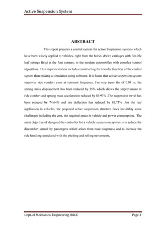 Active Suspension System
Dept. of Mechanical Engineering, BRCE Page 3
ABSTRACT
This report presents a control system for active Suspension systems which
have been widely applied to vehicles, right from the horse- drawn carriages with flexible
leaf springs fixed at the four corners, to the modern automobiles with complex control
algorithms. This implementation includes constructing the transfer function of the control
system then making a simulation using software. It is found that active suspension system
improves ride comfort even at resonant frequency. For step input the of 0.08 m, the
sprung mass displacement has been reduced by 25% which shows the improvement in
ride comfort and sprung mass acceleration reduced by 89.93% .The suspension travel has
been reduced by 74.64% and tire deflection has reduced by 89.73% .For the real
application in vehicles, the proposed active suspension structure faces inevitably some
challenges including the cost, the required space in vehicle and power consumption. The
main objective of designed the controller for a vehicle suspension system is to reduce the
discomfort sensed by passengers which arises from road roughness and to increase the
ride handling associated with the pitching and rolling movements.
 