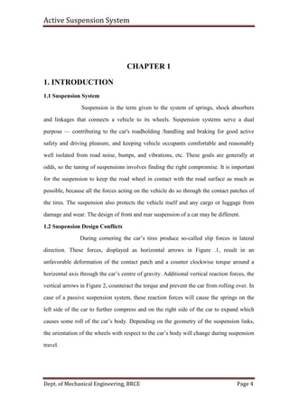 Active Suspension System
Dept. of Mechanical Engineering, BRCE Page 4
CHAPTER 1
1. INTRODUCTION
1.1 Suspension System
Suspension is the term given to the system of springs, shock absorbers
and linkages that connects a vehicle to its wheels. Suspension systems serve a dual
purpose — contributing to the car's roadholding /handling and braking for good active
safety and driving pleasure, and keeping vehicle occupants comfortable and reasonably
well isolated from road noise, bumps, and vibrations, etc. These goals are generally at
odds, so the tuning of suspensions involves finding the right compromise. It is important
for the suspension to keep the road wheel in contact with the road surface as much as
possible, because all the forces acting on the vehicle do so through the contact patches of
the tires. The suspension also protects the vehicle itself and any cargo or luggage from
damage and wear. The design of front and rear suspension of a car may be different.
1.2 Suspension Design Conflicts
During cornering the car’s tires produce so-called slip forces in lateral
direction. These forces, displayed as horizontal arrows in Figure .1, result in an
unfavorable deformation of the contact patch and a counter clockwise torque around a
horizontal axis through the car’s centre of gravity. Additional vertical reaction forces, the
vertical arrows in Figure 2, counteract the torque and prevent the car from rolling over. In
case of a passive suspension system, these reaction forces will cause the springs on the
left side of the car to further compress and on the right side of the car to expand which
causes some roll of the car’s body. Depending on the geometry of the suspension links,
the orientation of the wheels with respect to the car’s body will change during suspension
travel.
 
