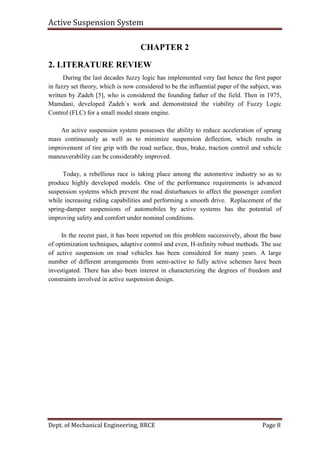 Active Suspension System
Dept. of Mechanical Engineering, BRCE Page 8
CHAPTER 2
2. LITERATURE REVIEW
During the last decades fuzzy logic has implemented very fast hence the first paper
in fuzzy set theory, which is now considered to be the influential paper of the subject, was
written by Zadeh [5], who is considered the founding father of the field. Then in 1975,
Mamdani, developed Zadeh`s work and demonstrated the viability of Fuzzy Logic
Control (FLC) for a small model steam engine.
An active suspension system possesses the ability to reduce acceleration of sprung
mass continuously as well as to minimize suspension deflection, which results in
improvement of tire grip with the road surface, thus, brake, traction control and vehicle
maneuverability can be considerably improved.
Today, a rebellious race is taking place among the automotive industry so as to
produce highly developed models. One of the performance requirements is advanced
suspension systems which prevent the road disturbances to affect the passenger comfort
while increasing riding capabilities and performing a smooth drive. Replacement of the
spring-damper suspensions of automobiles by active systems has the potential of
improving safety and comfort under nominal conditions.
In the recent past, it has been reported on this problem successively, about the base
of optimization techniques, adaptive control and even, H-infinity robust methods. The use
of active suspension on road vehicles has been considered for many years. A large
number of different arrangements from semi-active to fully active schemes have been
investigated. There has also been interest in characterizing the degrees of freedom and
constraints involved in active suspension design.
 