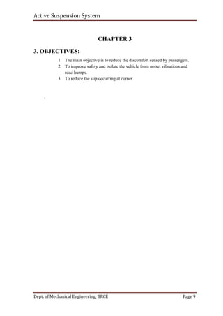 Active Suspension System
Dept. of Mechanical Engineering, BRCE Page 9
CHAPTER 3
3. OBJECTIVES:
1. The main objective is to reduce the discomfort sensed by passengers.
2. To improve safety and isolate the vehicle from noise, vibrations and
road humps.
3. To reduce the slip occurring at corner.
.
 