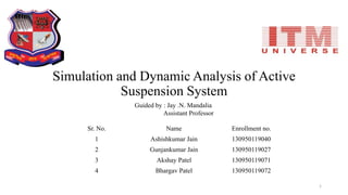 Simulation and Dynamic Analysis of Active
Suspension System
Sr. No. Name Enrollment no.
1 Ashishkumar Jain 130950119040
2 Gunjankumar Jain 130950119027
3 Akshay Patel 130950119071
4 Bhargav Patel 130950119072
Guided by : Jay .N. Mandalia
Assistant Professor
1
 