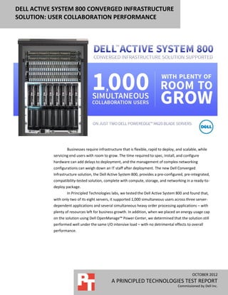 DELL ACTIVE SYSTEM 800 CONVERGED INFRASTRUCTURE
SOLUTION: USER COLLABORATION PERFORMANCE




                   Businesses require infrastructure that is flexible, rapid to deploy, and scalable, while
           servicing end users with room to grow. The time required to spec, install, and configure
           hardware can add delays to deployment, and the management of complex networking
           configurations can weigh down an IT staff after deployment. The new Dell Converged
           Infrastructure solution, the Dell Active System 800, provides a pre-configured, pre-integrated,
           compatibility-tested solution, complete with compute, storage, and networking in a ready-to-
           deploy package.
                   In Principled Technologies labs, we tested the Dell Active System 800 and found that,
           with only two of its eight servers, it supported 1,000 simultaneous users across three server-
           dependent applications and several simultaneous heavy order processing applications – with
           plenty of resources left for business growth. In addition, when we placed an energy usage cap
           on the solution using Dell OpenManage™ Power Center, we determined that the solution still
           performed well under the same I/O intensive load – with no detrimental effects to overall
           performance.




                                                                                                 OCTOBER 2012
                                              A PRINCIPLED TECHNOLOGIES TEST REPORT
                                                                                        Commissioned by Dell Inc.
 