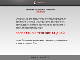 Как понять, подходит ли вам система
                      ActiveTalk?


Специально для того, чтобы понять, подходит ли
вам система ActiveTalk, у вас есть возможность
использовать онлайн-консультанта для сайта с
полным набором функций

бесплатно в течение 14-дней

Или с базовыми возможностями неограниченное
время в тарифе Free.
 