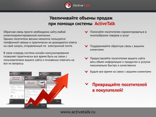 Увеличивайте объемы продаж
                                при помощи системы ActiveTalk
Обратная связь просто необходима сайту любой           Помогайте посетителям сориентироваться в
клиентоориентированной компании.                       многообразии товаров и услуг
Однако посетители весьма неохотно пользуются
телефонной связью и практически не дожидаются ответа
на свой запрос, отправленный по электронной почте.     Поддерживайте обратную связь с вашими
                                                       клиентами
В свою очередь система онлайн-консультирования
позволяет практически все время быть на связи с
                                                       Предоставляйте посетителям вашего сайта
пользователями вашего сайта и мгновенно отвечать на
                                                       весь объем информации о продуктах и услугах
все их вопросы.
                                                       максимально быстро и качественно

                                                       Будьте все время на связи с вашими клиентами



                                                        Превращайте посетителей
                                                        в покупателей!
 