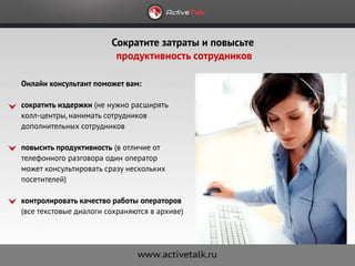 Сократите затраты и повысьте
                         продуктивность сотрудников

Онлайн консультант поможет вам:

сократить издержки (не нужно расширять
колл-центры, нанимать сотрудников
дополнительных сотрудников

повысить продуктивность (в отличие от
телефонного разговора один оператор
может консультировать сразу нескольких
посетителей)

контролировать качество работы операторов
(все текстовые диалоги сохраняются в архиве)
 
