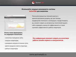 Используйте мощные возможности системы
                                   ActiveTalk для аналитики

                                        После регистрации вы получаете доступ к
                                        административному разделу, где при помощи
                                        продвинутой отчетности и интеграции с Google Analytics,
                                        вы сможете следить за активностью посетителей вашего
                                        сайта, проводить оценку его эффективности, а также
                                        оценивать эффективность работы операторов.


Отчеты можно формировать
по следующим показателям:

- статистика посещения сайта;           Эта информация поможет следить за качеством
- загрузка операторов;                  работы онлайн-сервиса и консультантов.
- суммарная нагрузка в течение суток;
- время ожидания ответа оператора;
- рейтинг операторов.
 