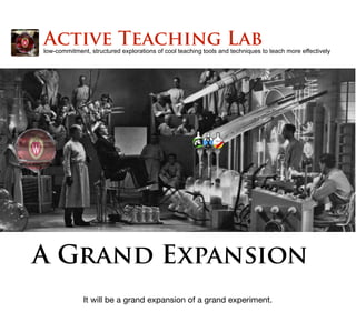 A Grand Expansion
low-commitment, structured explorations of cool teaching tools and techniques to teach more effectively
Active Teaching Lab
It will be a grand expansion of a grand experiment.
 