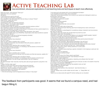 “Great use of time - well-organized. Thank you!”
“Great job!!! This is so important.”
“Wonderful!”
“Loved having time to get into the tool!”
“John’s energy and enthusiasm is fantastic!”
“It’s so valuable to hear about what other folks are doing on campus! Thanks!”
“Great format - a good use of time.”
“I am loving these sessions!”
“Interesting and useful, and efﬁciently presented”
“Nice job. People - me included, really engaged.”
“Provides practical application of tool.”
“Incredible session today. So relevant and incredibly well-done hands-on portion.”
“Very interesting to explore what others are doing on campus.”
“Very useful and practical! I can begin to think of how to incorporate and have a person [expert on a
certain Academic Technology tool] to connect with.”
“The series is a very good idea. Please continue these discussions. Very useful!”
“Presenter was thoughtful about use of WordPress. Appreciated candor about beneﬁts for students’
learning as well as ‘glitches’.”
“Such a great place to play and not feel technologically vulnerable.”
“These have been fun and informative.”
“Love this community”
“Great session! Covered many disciplines”
“So much to learn!”
“Gave me many ideas on possible uses in courses”
“Every meeting so far has been very informative & ﬁlled with practical, useable info.”
“Great, compelling topic.”
“Everything about Active Teaching Labs is wonderful! Thanks”
“As a technologist working in the back, it is motivating to see the practice on the front end.”
“These have been fun and informative.”
“Love this community”
“Great session! Covered many disciplines”
“So much to learn!”
“Gave me many ideas on possible uses in courses”
“Every meeting in this series so far has been very informative and ﬁlled with practical, useable info.”
“Great, compelling topic.”
“Everything about Active Teaching Labs is wonderful! Thanks”
“As a technologist working in the back, it is motivating to see the practice on the front end.”
“Nice to see application, and talk through implementation risks and mitigations.”
“Will be back”
“Will attend because I learn new tools, how they were used, and get inspired for using them in the
future”
“I made a YouTube video--easy!”
“Wanted to connect with others around active teaching and learning”
“Intrigued by the subject - I want to use student videos in assignments”
“Great format. I like the emphasis on hands-on practice.”
“Enjoyed presentation and interaction with audience”
“Learned from others in attendance”
“...I think this technology could be integrated around campus in many ways!”
“Love seeing tech tools applied with a sound pedagogical foundation”
“I can extrapolate this tool to many, many curriculums.”
“These aren’t just tool demonstrations, but a chance to be inspired and challenged to extend our
thinking about instruction.”
“I am signed up for next week!”
“Lots of ideas to explore and consider”
“Always good ideas”
“Great group and great presenter”
“Always something to learn”
“Thank you for offering these labs; very successful”
“Best thing around!”
“I’ll likely play around with a few of these tools.”
“Thank you for offering the Active Teaching Labs! And for keeping this an open community of
designers, faculty, etc.”
“I have been interested in using Scapple for course/lecture design, & wanted to see how someone
else uses it for teaching.”
“Very helpful to learn from people who actually teach & use tech as a tool”
“Great people, great ideas, free breakfast :) “
“Interested in mind maps - and think of Nick Balster as an especially insightful speaker / teacher”
“I like the mix of people and hearing their questions and comments.”
“It does feel like a safe place to get introduced to tools.”
“It’s interesting, motivating and exciting to see new tools being used by actual instructors.”
“Interested in both teaching and tools for teaching”
“super helpful, useful information. Well-prepared presentation. Very well done.”
“Enjoy learning new tools & speciﬁcally how they are actually used in context”
“Helpful to learn about ‘new’ methods / tools from others with experience and similar interests”
“Great community to meet, work with and learn from - share knowledge”
“Beneﬁt from seeing tools in action, hearing experience of current users”
“Great session - thank you!!!”
“Interested in conversations about teaching in general, interested in mind mapping in particular, had
not heard of Scapple”
“Excellent, thank you for organizing”
“Interested in tools for backward design”
“Keep ‘em coming!”
“Wanted to bring my boss to the Twitter session speciﬁcally”
“A friend brought me because she knows I was interested in the topic”
“Useful tools and usage suggestions”
“Great primary content, but also conversations, networking, and software other than topic”
“Idea generation; connect with others”
“The value is not only in the experience presented by the instructor, but also in the wealth of tools that
are included in the worksheet. AWESOME! :)”
“Learn pedagogy of teaching and learning, how academic tools can help”
“Great people, cross-discipline ideas”
“Continue lifelong learning”
“Needs to have more hands-on time, less lecture” - [we knew that today :( ]
“Keep it going!”
“I like that I always come out with multiple new tech ideas - i.e., Today’s Meet, etc.”
“Thanks!”
“Need to try out various tools with great DTI mentors looking over our shoulders”
low-commitment, structured explorations of cool teaching tools and techniques to teach more effectively
Active Teaching Lab
The feedback from participants was good. It seems that we found a campus need, and had
begun ﬁlling it.
 