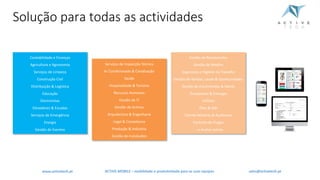 Solução	para	todas	as	actividades
Contabilidade	e	Finanças
Agricultura	e	Agronomia
Serviços	de	Limpeza
Construção	Civil
Distribuição	&	Logística
Educação
Electricistas
Elevadores	&	Escadas
Serviços	de	Emergência
Energia
Gestão	de	Eventos
Serviços	de	Inspecção Técnica
Ar	Condicionado	&	Canalização
Saúde
Hospitalidade	&	Turismo
Recursos	Humanos
Gestão	de	IT
Gestão	de	Activos
Arquitectura &	Engenharia
Legal	&	Compliance
Produção	&	Indústria
Gestão	de	Instalações
Gestão	de	Restaurantes
Gestão	de	Retalho
Segurança	e	Higiene	no	Trabalho
Gestão	de	Vendas,	Leads	&	Oportunidades
Gestão	de	Encomendas	&	Stocks
Transportes	&	Entregas
Utilities
Óleo	&	Gás
Cliente-Mistério	&	Auditorias
Controlo	de	Pragas
...	e muitas	outras
ACTIVE.MOBILE	– mobilidade	e	produtividade	para	as	suas	equipaswww.activetech.pt sales@activetech.pt
 