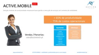 +	rapidez
+	flexibilidade
+	produtividade
+	qualidade	de	serviço
+	compliance
+	controlo
+	segurança
+	integração
+	fidelização	de	clientes
- redundância
- custos	operacionais
- custos	de	setup
- time	to	market
- custos	de	formação
+	65%	de	produtividade
- 75%	de	custos	operacionais
ACTIVE.MOBILE	– mobilidade	e	produtividade	para	as	suas	equipaswww.activetech.pt
ACTIVE.MOBILE
Solução modular de produtividade empresarial para gestão e execução de serviços em contexto de mobilidade
NOVO
Diminua:Aumente:
Vendas	/	Parcerias:
sales@activetech.pt
sales@activetech.pt
 