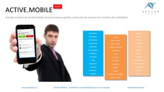 ACTIVE.MOBILE
Solução modular de produtividade empresarial para gestão e execução de serviços em contexto de mobilidade
inspecções
peritagens
verificações
estimativas
auditorias
fiscalizações
incidentes
checklists
redes
segurança
vistorias
propostas
cotações
vendas
pós-vendas
pré-vendas
cliente-mistério
avaliações
riscos
horários
medições
anomalias
perigos
activos
não-conformidades
manutenções
seguros
usados
novos
inquéritos
tarefas
gestão
stocks
entregas
compliance
equipamentos
reparações
ordens
planos
NOVO
ACTIVE.MOBILE	– mobilidade	e	produtividade	para	as	suas	equipaswww.activetech.pt sales@activetech.pt
 