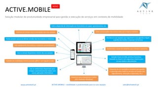 Automatize	o	envio	de	relatórios	para	clientes	e	parceiros
Use	os	actuais dispositivos	móveis	das	sua	equipas
Solução	chave-na-mão,	pronta	a	funcionar,
baseada	na	cloud e	com	segurança	máxima	para
os	seus	dados	e	documentosTrabalhe	em	mobilidade	mesmo	estando	offline /	sem	ligação	à	rede
Disponha	de	um	backoffice completo	para	gestão
e	reporting sobre	todas	os	serviços	em	tempo	real
(agendamento,	execução	e	supervisão,	etc.)
Use	os	webservices disponíveis	para
integrar	automaticamente	dados	com
outras	aplicações	informáticas
ACTIVE.MOBILE	– mobilidade	e	produtividade	para	as	suas	equipaswww.activetech.pt
Permita	às	suas	equipas	que	organizem	a	sua	agenda	e	façam
a	gestão	das	tarefas	a	executar	no	terreno
Crie	rapidamente	formulários	e	relatórios	personalizados
Disponível	para	smartphone e tablet
(iOS,	Android e	Windows)
Tenha	sempre	acesso	às	últimas	versões	dos	formulários	e	relatórios
Evite	comunicações	não-estruturadas	por	e-mail	ou	telefoneControle	em	tempo	real	as	actividades das	suas	equipas
Evite	a	dispersão	de	informação	em	formulários	em	papel,	apontamentos,	etc.
ACTIVE.MOBILE
Solução modular de produtividade empresarial para gestão e execução de serviços em contexto de mobilidade
NOVO
sales@activetech.pt
 