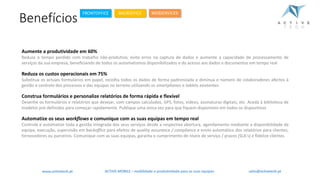 Benefícios
Aumente a produtividade em 60%
Reduza o tempo perdido com trabalho não-produtivo, evite erros na captura de dados e aumente a capacidade de processamento de
serviços da sua empresa, beneficiando de todos os automatismos disponibilizados e do acesso aos dados e documentos em tempo real
Reduza os custos operacionais em 75%
Substitua os actuais formulários em papel, recolha todos os dados de forma padronizada e diminua o número de colaboradores afectos à
gestão e controlo dos processos e das equipas no terreno utilizando os smartphones e tablets existentes
Construa formulários e personalize relatórios de forma rápida e flexível
Desenhe os formulários e relatórios que desejar, com campos calculados, GPS, fotos, vídeos, assinaturas digitais, etc. Aceda à biblioteca de
modelos pré-definidos para começar rapidamente. Publique uma única vez para que fiquem disponíveis em todos os dispositivos
Automatize os seus workflows e comunique com as suas equipas em tempo real
Controle e automatize toda a gestão integrada dos seus serviços desde a respectiva abertura, agendamento mediante a disponibilidade da
equipa, execução, supervisão em backoffice para efeitos de quality assurance / compliance e envio automático dos relatórios para clientes,
fornecedores ou parceiros. Comunique com as suas equipas, garanta o cumprimento de níveis de serviço / prazos (SLA’s) e fidelize clientes
ACTIVE.MOBILE	– mobilidade	e	produtividade	para	as	suas	equipaswww.activetech.pt
FRONTOFFICE BACKOFFICE WEBSERVICES
sales@activetech.pt
 