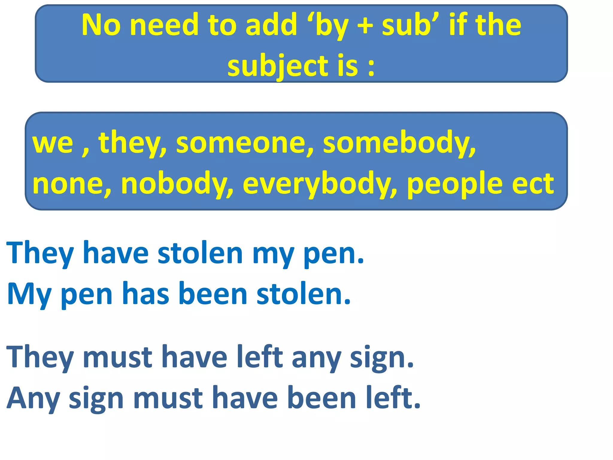 They have stolen my pen.
My pen has been stolen.
They must have left any sign.
Any sign must have been left.
we , they, someone, somebody,
none, nobody, everybody, people ect
No need to add ‘by + sub’ if the
subject is :
 