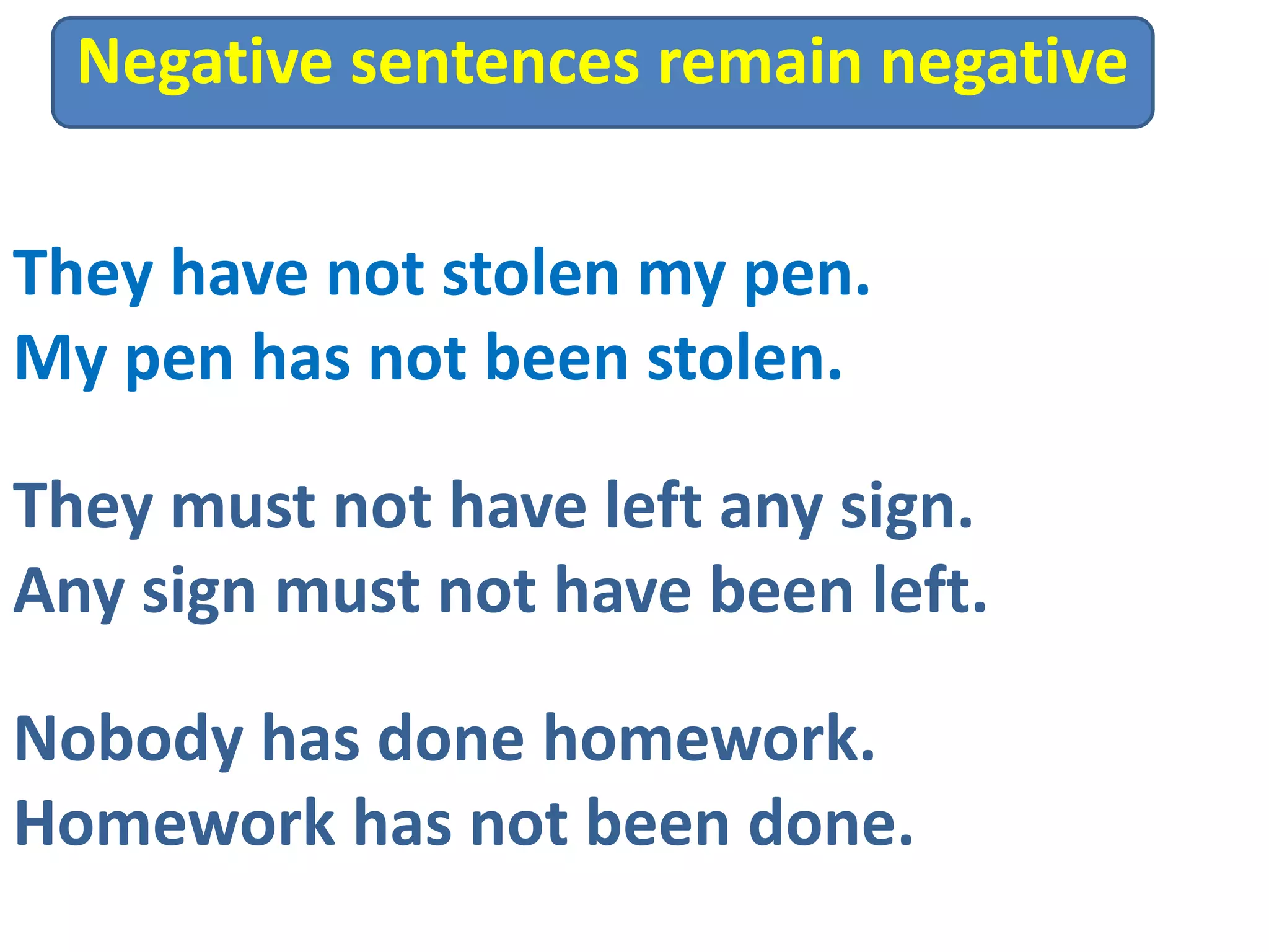 They have not stolen my pen.
My pen has not been stolen.
They must not have left any sign.
Any sign must not have been left.
Negative sentences remain negative
Nobody has done homework.
Homework has not been done.
 