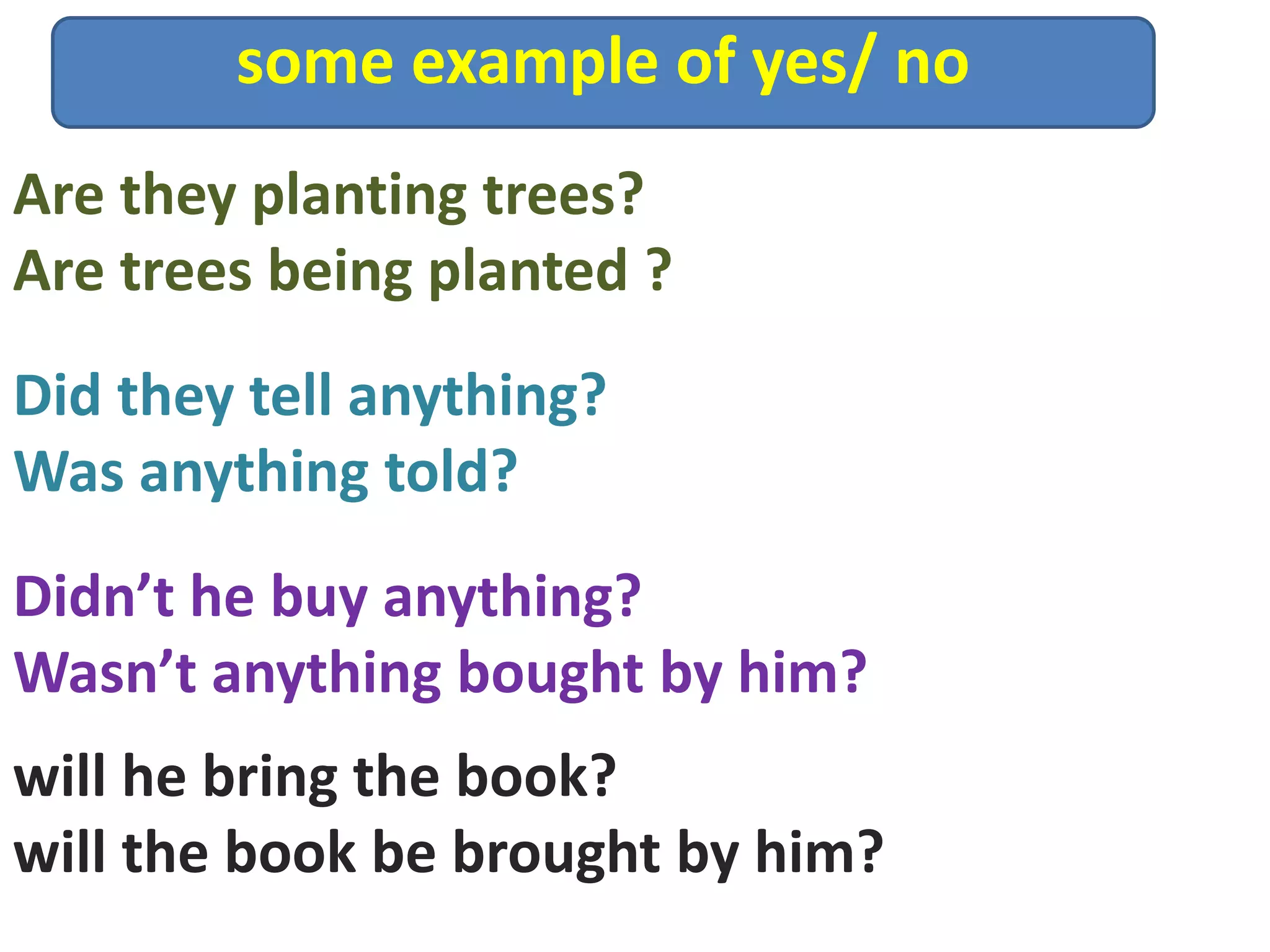 some example of yes/ no
Didn’t he buy anything?
Wasn’t anything bought by him?
Are they planting trees?
Are trees being planted ?
Did they tell anything?
Was anything told?
will he bring the book?
will the book be brought by him?
 