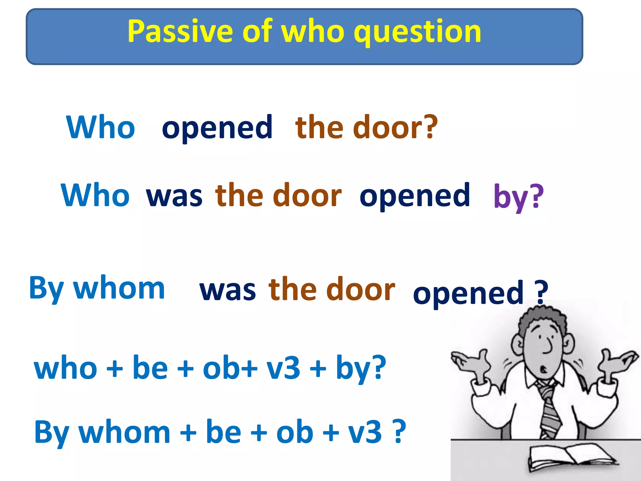 Passive of who question
Who opened the door?
Who was the door opened by?
By whom was the door opened ?
who + be + ob+ v3 + by?
By whom + be + ob + v3 ?
 