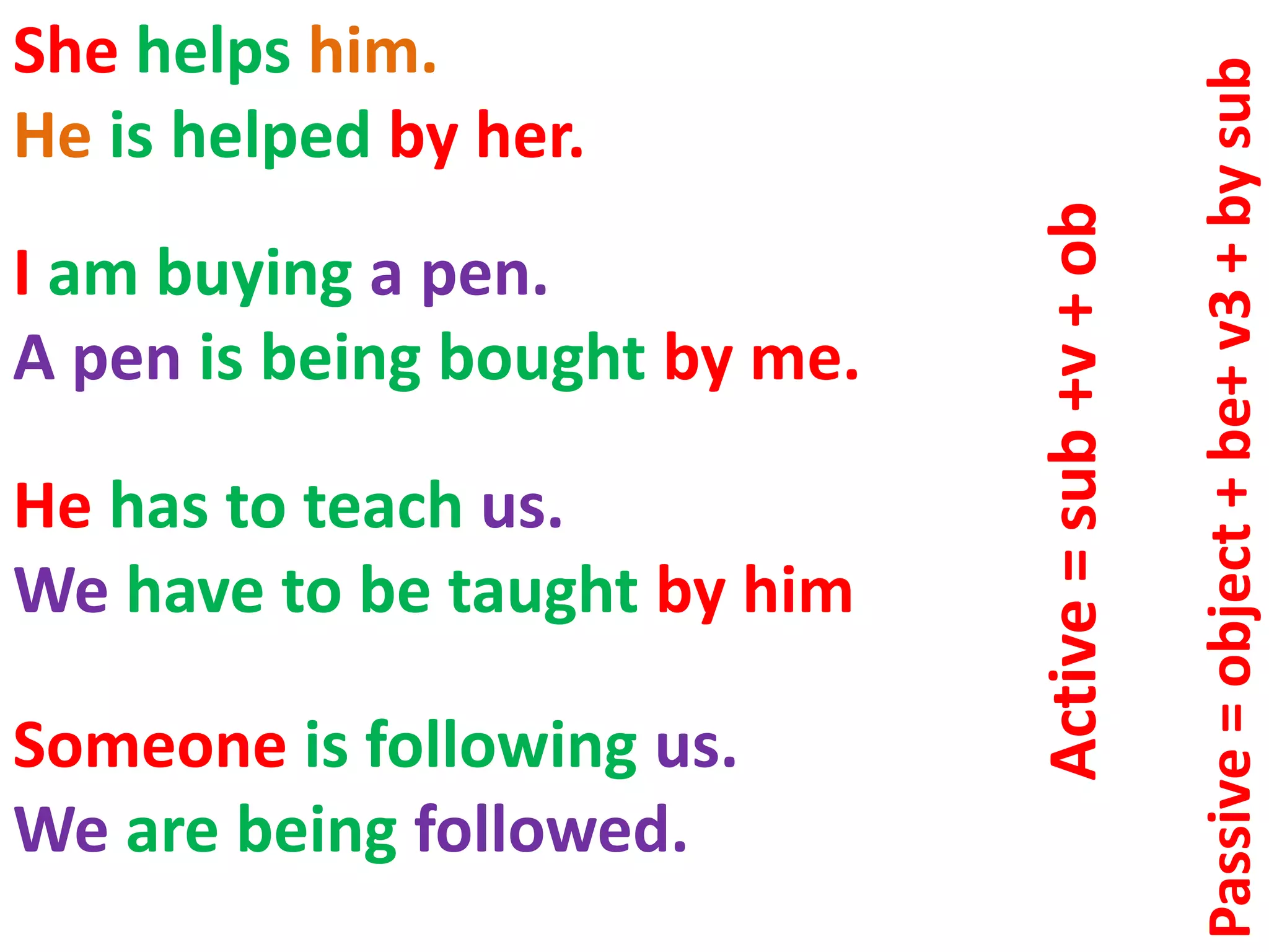 She helps him.
He is helped by her.
I am buying a pen.
A pen is being bought by me.
Someone is following us.
We are being followed.
He has to teach us.
We have to be taught by him
Active=sub+v+ob
Passive=object+be+v3+bysub
 