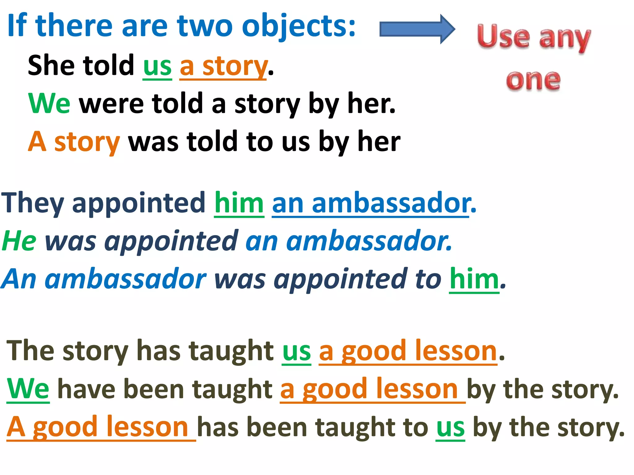 If there are two objects:
She told us a story.
We were told a story by her.
A story was told to us by her
The story has taught us a good lesson.
We have been taught a good lesson by the story.
A good lesson has been taught to us by the story.
They appointed him an ambassador.
He was appointed an ambassador.
An ambassador was appointed to him.
 