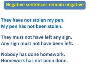 They have not stolen my pen.
My pen has not been stolen.
They must not have left any sign.
Any sign must not have been left.
Negative sentences remain negative
Nobody has done homework.
Homework has not been done.
 