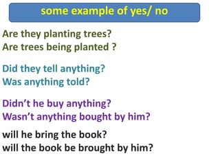 some example of yes/ no
Didn’t he buy anything?
Wasn’t anything bought by him?
Are they planting trees?
Are trees being planted ?
Did they tell anything?
Was anything told?
will he bring the book?
will the book be brought by him?
 