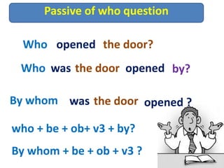 Passive of who question
Who opened the door?
Who was the door opened by?
By whom was the door opened ?
who + be + ob+ v3 + by?
By whom + be + ob + v3 ?
 