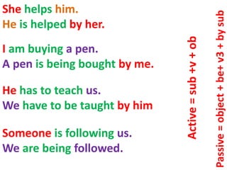 She helps him.
He is helped by her.
I am buying a pen.
A pen is being bought by me.
Someone is following us.
We are being followed.
He has to teach us.
We have to be taught by him
Active=sub+v+ob
Passive=object+be+v3+bysub
 