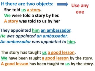 If there are two objects:
She told us a story.
We were told a story by her.
A story was told to us by her
The story has taught us a good lesson.
We have been taught a good lesson by the story.
A good lesson has been taught to us by the story.
They appointed him an ambassador.
He was appointed an ambassador.
An ambassador was appointed to him.
 