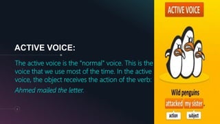 ACTIVE VOICE:
The active voice is the "normal" voice. This is the
voice that we use most of the time. In the active
voice, the object receives the action of the verb:
Ahmed mailed the letter.
4
 