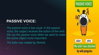 PASSIVE VOICE:
The passive voice is less usual. In the passive
voice, the subject receives the action of the verb.
We use the passive voice when we want to make
the active object more important.
The letter was mailed by Ahmed.
5
 