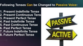 Following Tenses Can be Changed to Passive Voice:
1. Present Indefinite Tense
2. Present Continuous Tense
3. Present Perfect Tense
4. Past Indefinite Tense
5. Past Continuous Tense
6. Past Perfect Tense
7. Future Indefinite Tense
8. Future Perfect Tense
7
 