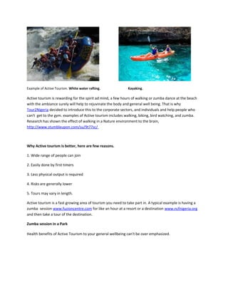 Example of Active Tourism. White water rafting. Kayaking.
Active tourism is rewarding for the spirit ad mind, a few hours of walking or zumba dance at the beach
with the ambiance surely will help to rejuvinate the body and general well being. That is why
Tour2Nigeria decided to introduce this to the corporate sectors, and individuals and help people who
can't get to the gym. examples of Active tourism includes walking, biking, bird watching, and zumba.
Research has shown the effect of walking in a Nature environment to the brain,
http://www.stumbleupon.com/su/9t77sc/
Why Active tourism is better, here are few reasons.
1. Wide range of people can join
2. Easily done by first timers
3. Less physical output is required
4. Risks are generally lower
5. Tours may vary in length.
Active tourism is a fast growing area of tourism you need to take part in. A typical example is having a
zumba session www.fuzioncentre.com for like an hour at a resort or a destination www.ncfnigeria.org
and then take a tour of the destination.
Zumba session in a Park
Health benefits of Active Tourism to your general wellbeing can't be over emphasized.
 