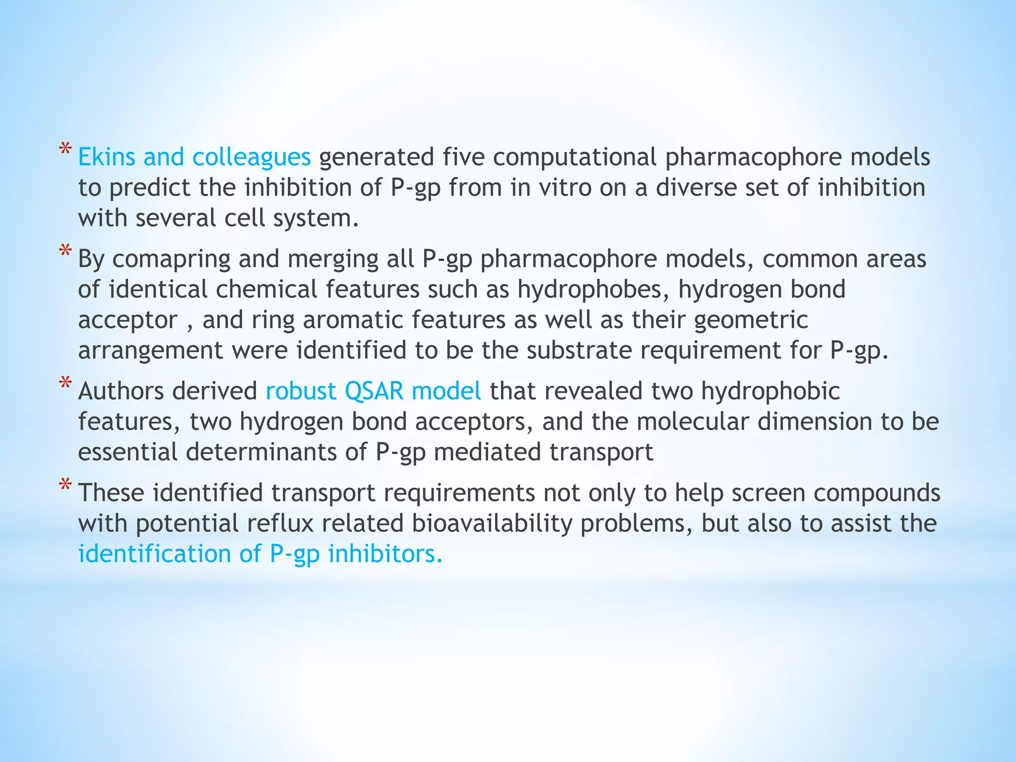 *Ekins and colleagues generated five computational pharmacophore models
to predict the inhibition of P-gp from in vitro on a diverse set of inhibition
with several cell system.
*By comapring and merging all P-gp pharmacophore models, common areas
of identical chemical features such as hydrophobes, hydrogen bond
acceptor , and ring aromatic features as well as their geometric
arrangement were identified to be the substrate requirement for P-gp.
*Authors derived robust QSAR model that revealed two hydrophobic
features, two hydrogen bond acceptors, and the molecular dimension to be
essential determinants of P-gp mediated transport
*These identified transport requirements not only to help screen compounds
with potential reflux related bioavailability problems, but also to assist the
identification of P-gp inhibitors.
 