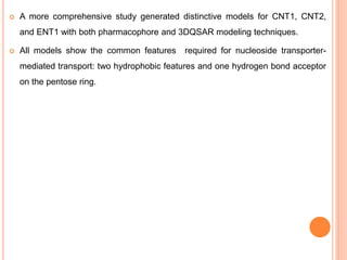  A more comprehensive study generated distinctive models for CNT1, CNT2,
and ENT1 with both pharmacophore and 3DQSAR modeling techniques.
 All models show the common features required for nucleoside transporter-
mediated transport: two hydrophobic features and one hydrogen bond acceptor
on the pentose ring.
 