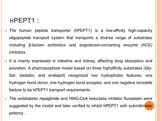 HPEPT1 :
 The human peptide transporter (hPEPT1) is a low-affinity high-capacity
oligopeptide transport system that transports a diverse range of substrates
including β-lactam antibiotics and angiotensin-converting enzyme (ACE)
inhibitors .
 It is mainly expressed in intestine and kidney, affecting drug absorption and
excretion. A pharmacophore model based on three highaffinity substrates (Gly-
Sar, bestatin, and enalapril) recognized two hydrophobic features, one
hydrogen bond donor, one hydrogen bond acceptor, and one negative ionizable
feature to be hPEPT1 transport requirements .
 The antidiabetic repaglinide and HMG-CoA reductase inhibitor fluvastatin were
suggested by the model and later verified to inhibit hPEPT1 with submillimolar
potency .
 