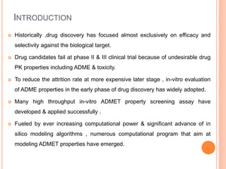 INTRODUCTION
 Historically ,drug discovery has focused almost exclusively on efficacy and
selectivity against the biological target.
 Drug candidates fail at phase II & III clinical trial because of undesirable drug
PK properties including ADME & toxicity.
 To reduce the attrition rate at more expensive later stage , in-vitro evaluation
of ADME properties in the early phase of drug discovery has widely adopted.
 Many high throughput in-vitro ADMET property screening assay have
developed & applied successfully .
 Fueled by ever increasing computational power & significant advance of in
silico modeling algorithms , numerous computational program that aim at
modeling ADMET properties have emerged.
 
