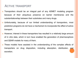 ACTIVE TRANSPORT
 Transporters should be an integral part of any ADMET modeling program
because of their ubiquitous presence on barrier membranes and the
substantialoverlap between their substrates and many drugs.
 Unfortunately, because of our limited understanding of transporters, most
prediction programs do not have a mechanism to incorporate the effect of active
transport.
 However, interest in these transporters has resulted in a relatively large amount
of in vitro data, which in turn have enabled the generation of pharmacophore
and QSAR models for many of them.
 These models have assisted in the understanding of the complex effects of
transporters on drug disposition, including absorption, distribution, and
excretion.
 