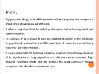 P-GP :
 P-glycoprotein (P-gp) is an ATP-dependent effl ux transporter that transports a
broad range of substrates out of the cell.
 It affects drug disposition by reducing absorption and enhancing renal and
hepatic excretion.
 For example, P-gp is known to limit the intestinal absorption of the anticancer
drug paclitaxel and restricts the CNS penetration of human immunodeficiency
virus (HIV) protease inhibitors .
 It is also responsible for multidrug resistance in cancer chemotherapy. Because
of its significance in drug disposition and effective cancer treatment, P-gp
attracted numerous efforts and has become the most extensively studied
transporter, with abundant experimental data.
 