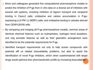  Ekins and colleagues generated five computational pharmacophore models to
predict the inhibition of P-gp from in vitro data on a diverse set of inhibitors with
several cell systems, including inhibition of digoxin transport and verapamil
binding in Caco-2 cells; vinblastine and calcein accumulation in P-gp-
expressing LLC-PK1 (L-MDR1) cells; and vinblastine binding in vesicles derived
from CEM/VLB100 cells.
 By comparing and merging all P-gp pharmacophore models, common areas of
identical chemical features such as hydrophobes, hydrogen bond acceptors,
and ring aromatic features as well as their geometric arrangement were
identified to be the substrate requirements for P-gp.
 Identified transport requirements not only to help screen compounds with
potential effl ux related bioavailability problems, but also to assist the
identification of novel P-gp inhibitors, which when coadministered with target
drugs would optimize their pharmacokinetic profile by increasing bioavailability.
 