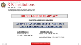 21-11-2022 © R R INSTITUTIONS , BANGALORE 1
ACTIVE TRANSPORT: hPEPT1 , ASBT, OCT ,
OATP, BBB-CHOLINE TRANSPORTER
RR COLLEGE OF PHARMACY
SUBMITTED BY: SUBMITTED TO:
PAWAN DHAMALA PROF. Mr. K MAHALINGAM
2nd SEM , M.PHARMACY
DEPARTMENT OF PHARMACEUTICS
 