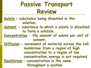 Solute – substance being dissolved in the
solution.
Solvent - substance in which a solute is dissolved
to form a solution.
Concentration - the amount of solute per unit of
solvent.
Diffusion - movement of material across the cell
membrane from a region of high
concentration to a region of low
concentration, energy is not required
Equilibrium – concentration is the same
throughout a system
Passive Transport
Review
 